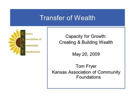 Transfer of Wealth Capacity for Growth: Creating & Building Wealth May 20, 2009 Tom Fryer Kansas Association of Community Foundations ansas ssociation.