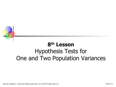 Business Statistics: A Decision-Making Approach, 6e © 2005 Prentice-Hall, Inc. Chap 10-1 8 th Lesson Hypothesis Tests for One and Two Population Variances.