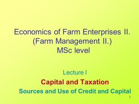 1 Economics of Farm Enterprises II. (Farm Management II.) MSc level Lecture I Capital and Taxation Sources and Use of Credit and Capital.