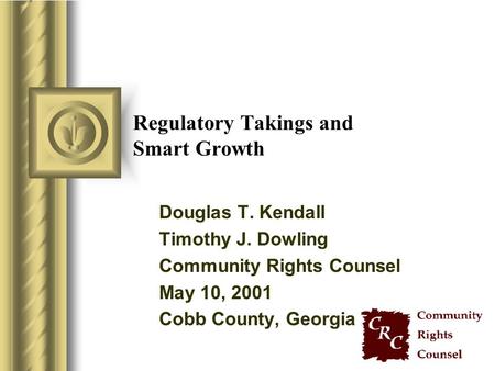 Regulatory Takings and Smart Growth Douglas T. Kendall Timothy J. Dowling Community Rights Counsel May 10, 2001 Cobb County, Georgia.