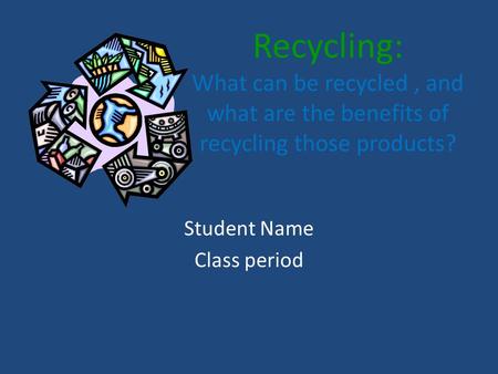 Recycling: What can be recycled, and what are the benefits of recycling those products? Student Name Class period.