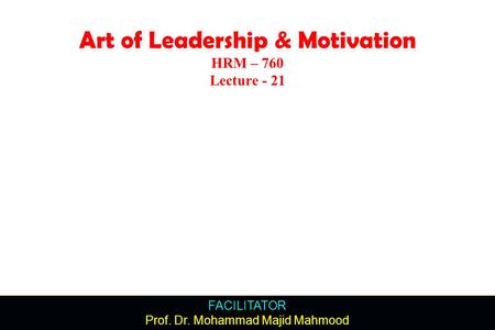 FACILITATOR Prof. Dr. Mohammad Majid Mahmood Art of Leadership & Motivation HRM – 760 Lecture - 21.