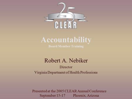 Accountability Board Member Training Robert A. Nebiker Director Virginia Department of Health Professions Presented at the 2005 CLEAR Annual Conference.