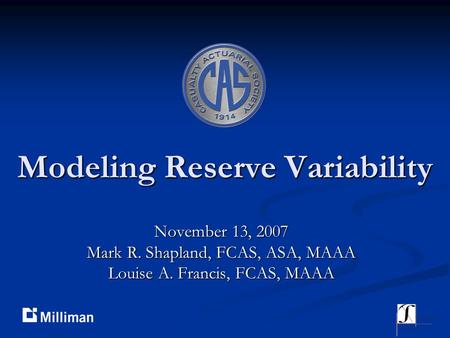 Modeling Reserve Variability November 13, 2007 Mark R. Shapland, FCAS, ASA, MAAA Louise A. Francis, FCAS, MAAA.