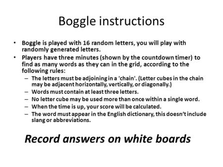 Boggle instructions Boggle is played with 16 random letters, you will play with randomly generated letters. Players have three minutes (shown by the countdown.