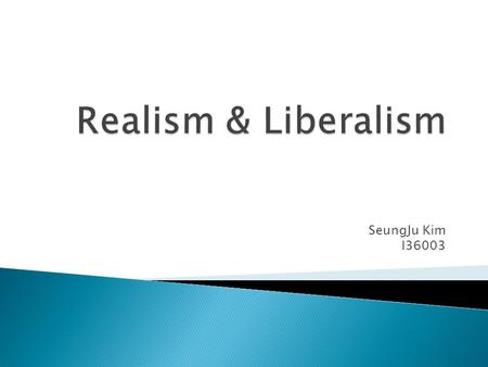 SeungJu Kim I36003. Realism  State is the pre-eminent actor in the international system.  Self-help: state must build up its military power to ensure.