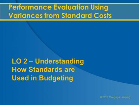 @ 2012, Cengage Learning Performance Evaluation Using Variances from Standard Costs LO 2 – Understanding How Standards are Used in Budgeting.