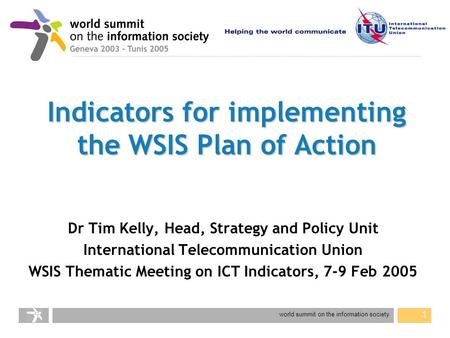 World summit on the information society 1 Indicators for implementing the WSIS Plan of Action Dr Tim Kelly, Head, Strategy and Policy Unit International.