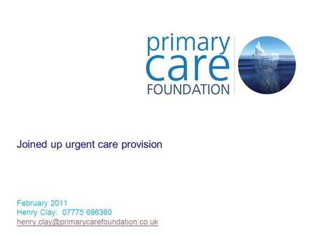 Joined up urgent care provision February 2011 Henry Clay: 07775 696360