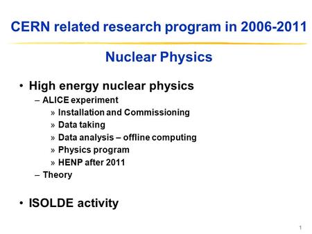 1 CERN related research program in 2006-2011 Nuclear Physics High energy nuclear physics –ALICE experiment »Installation and Commissioning »Data taking.