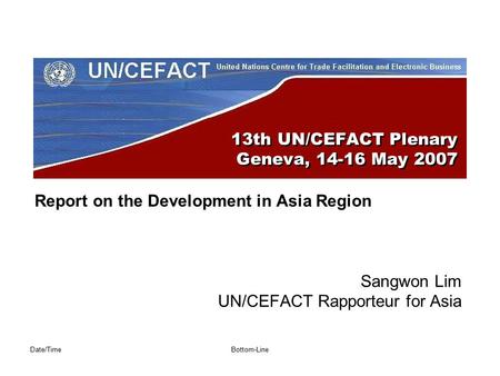 Date/TimeBottom-Line 13th UN/CEFACT Plenary Geneva, 14-16 May 2007 Report on the Development in Asia Region Sangwon Lim UN/CEFACT Rapporteur for Asia.