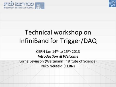 Technical workshop on InfiniBand for Trigger/DAQ CERN Jan 14 th to 15 th, 2013 Introduction & Welcome Lorne Levinson (Weizmann Institute of Science) Niko.