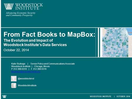 WOODSTOCK INSTITUTE | OCTOBER 2014 October 22, 2014 From Fact Books to MapBox: The Evolution and Impact of Woodstock Institute’s Data Services Katie Buitrago.