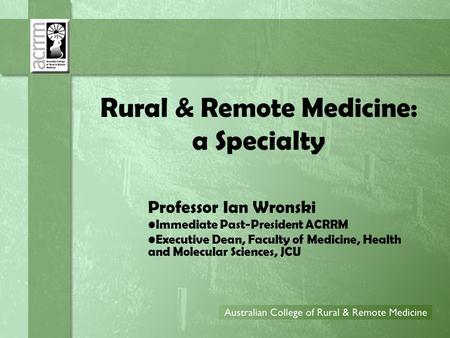 Rural & Remote Medicine: a Specialty Professor Ian Wronski Immediate Past-President ACRRM Executive Dean, Faculty of Medicine, Health and Molecular Sciences,