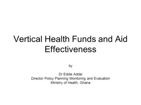 Vertical Health Funds and Aid Effectiveness by Dr Eddie Addai Director Policy Planning Monitoring and Evaluation Ministry of Health, Ghana.