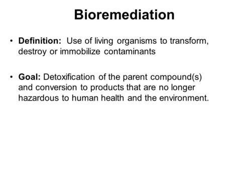 Bioremediation Definition: Use of living organisms to transform, destroy or immobilize contaminants Goal: Detoxification of the parent compound(s) and.