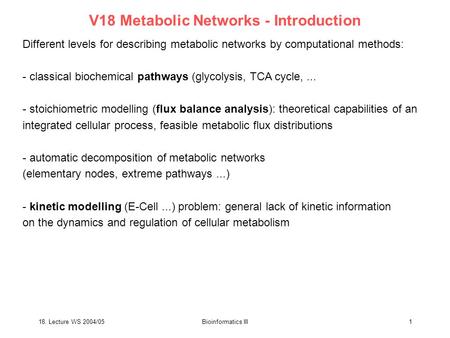 18. Lecture WS 2004/05Bioinformatics III1 V18 Metabolic Networks - Introduction Different levels for describing metabolic networks by computational methods: