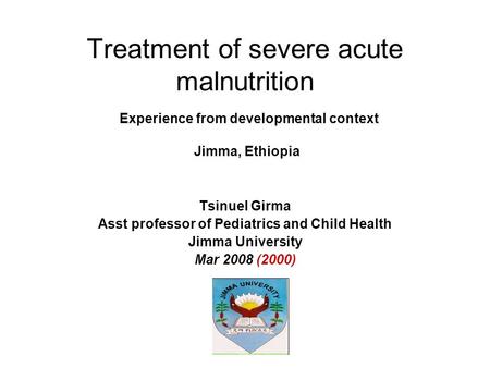 Treatment of severe acute malnutrition Experience from developmental context Jimma, Ethiopia Tsinuel Girma Asst professor of Pediatrics and Child Health.