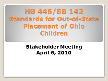 HB 446/SB 142 Standards for Out-of-State Placement of Ohio Children Stakeholder Meeting April 6, 2010.