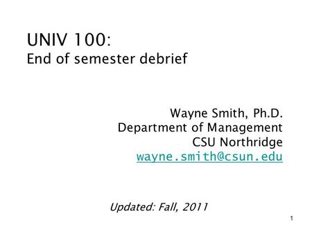 1 UNIV 100: End of semester debrief Wayne Smith, Ph.D. Department of Management CSU Northridge Updated: Fall, 2011.