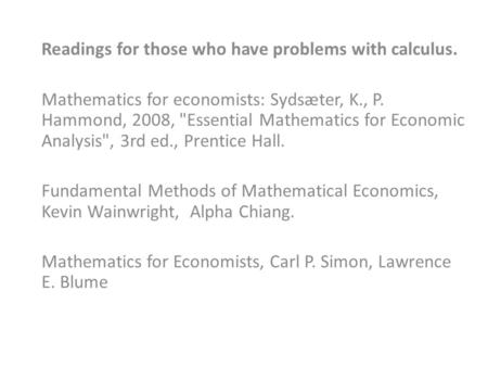 Readings for those who have problems with calculus. Mathematics for economists: Sydsæter, K., P. Hammond, 2008, Essential Mathematics for Economic Analysis,