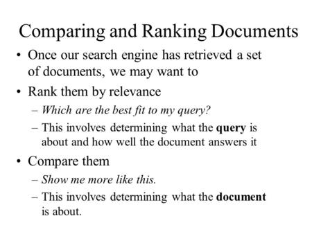 Comparing and Ranking Documents Once our search engine has retrieved a set of documents, we may want to Rank them by relevance –Which are the best fit.