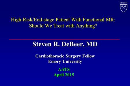 High-Risk/End-stage Patient With Functional MR: Should We Treat with Anything? Steven R. DeBeer, MD Cardiothoracic Surgery Fellow Emory University AATS.