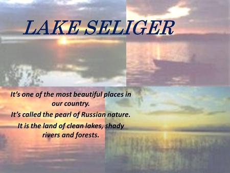 LAKE SELIGER It’s one of the most beautiful places in our country. It’s called the pearl of Russian nature. It is the land of clean lakes, shady rivers.