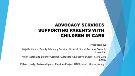 ADVOCACY SERVICES SUPPORTING PARENTS WITH CHILDREN IN CARE Presented by: Majella Hynan, Family Advocacy Service, Limerick Social Services Council, Limerick.