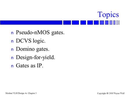 Modern VLSI Design 4e: Chapter 3 Copyright  2008 Wayne Wolf Topics n Pseudo-nMOS gates. n DCVS logic. n Domino gates. n Design-for-yield. n Gates as IP.