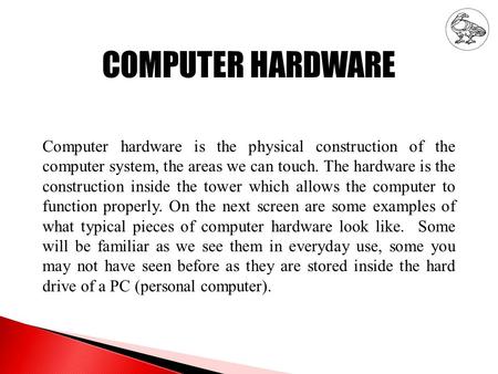 COMPUTER HARDWARE Computer hardware is the physical construction of the computer system, the areas we can touch. The hardware is the construction inside.