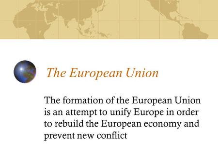 The European Union The formation of the European Union is an attempt to unify Europe in order to rebuild the European economy and prevent new conflict.