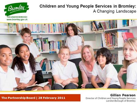 The Partnership Board | 28 February 2011 Gillian Pearson Director of Children and Young People Services London Borough of Bromley Children and Young People.