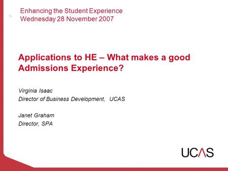 Enhancing the Student Experience Wednesday 28 November 2007 Applications to HE – What makes a good Admissions Experience? Virginia Isaac Director of Business.