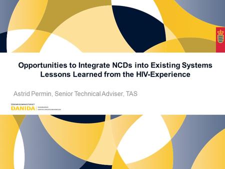 Opportunities to Integrate NCDs into Existing Systems Lessons Learned from the HIV-Experience Astrid Permin, Senior Technical Adviser, TAS.