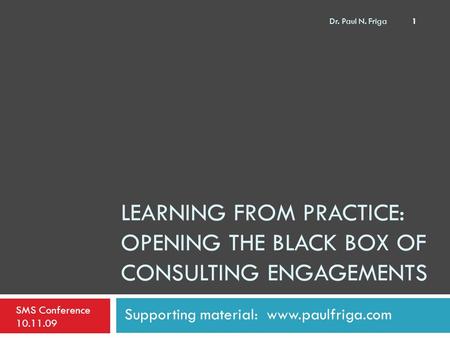 LEARNING FROM PRACTICE: OPENING THE BLACK BOX OF CONSULTING ENGAGEMENTS Supporting material: www.paulfriga.com SMS Conference 10.11.09 1 Dr. Paul N. Friga.