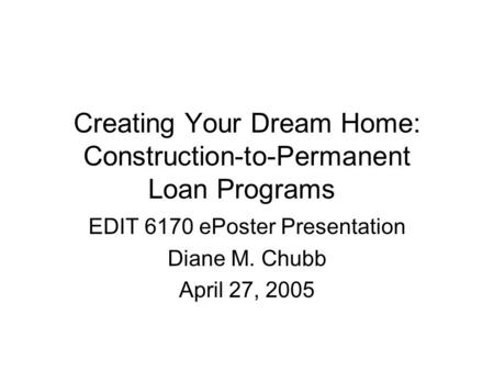 Creating Your Dream Home: Construction-to-Permanent Loan Programs EDIT 6170 ePoster Presentation Diane M. Chubb April 27, 2005.