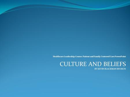 Healthcare Leadership Course: Patient and Family Centered Care PowerPoint CULTURE AND BELIEFS BY KEVIN BLACKMAN RN BSCN.