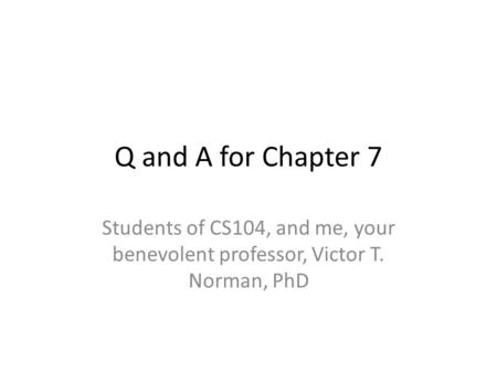 Q and A for Chapter 7 Students of CS104, and me, your benevolent professor, Victor T. Norman, PhD.