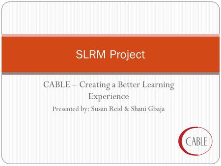 CABLE – Creating a Better Learning Experience Presented by: Susan Reid & Shani Gbaja SLRM Project.