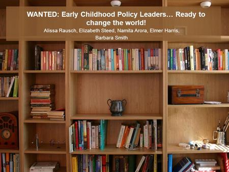 WANTED: Early Childhood Policy Leaders… Ready to change the world! Alissa Rausch, Elizabeth Steed, Namita Arora, Elmer Harris, Barbara Smith.