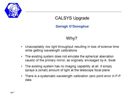 Pg 1 Spherical Grating Spectrographs CALSYS Upgrade Darragh O’Donoghue Why? Unacceptably low light throughput resulting in loss of science time while getting.