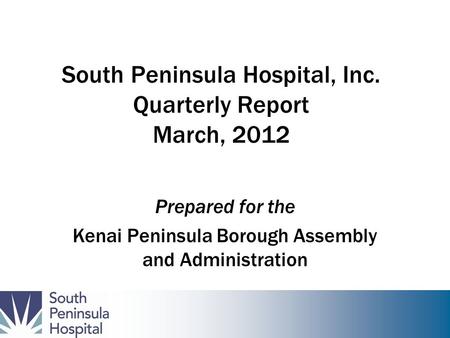 South Peninsula Hospital, Inc. Quarterly Report March, 2012 Prepared for the Kenai Peninsula Borough Assembly and Administration.