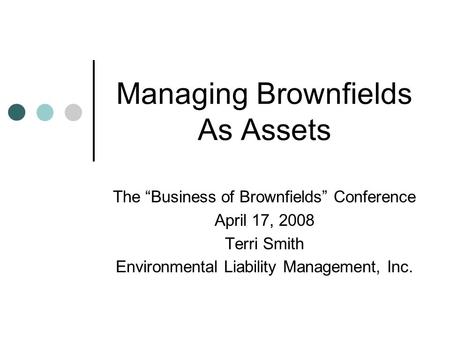 Managing Brownfields As Assets The “Business of Brownfields” Conference April 17, 2008 Terri Smith Environmental Liability Management, Inc.