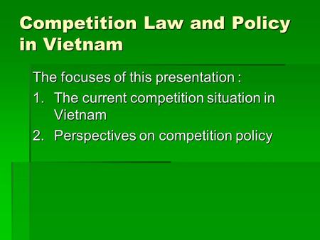 Competition Law and Policy in Vietnam The focuses of this presentation : 1.The current competition situation in Vietnam 2.Perspectives on competition policy.