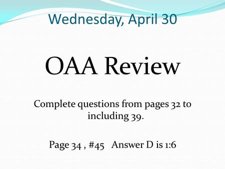 Wednesday, April 30 OAA Review Complete questions from pages 32 to including 39. Page 34, #45 Answer D is 1:6.