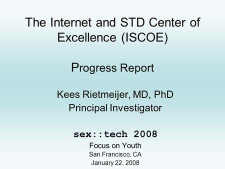 The Internet and STD Center of Excellence (ISCOE) P rogress Report Kees Rietmeijer, MD, PhD Principal Investigator sex::tech 2008 Focus on Youth San Francisco,