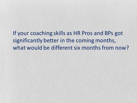 If your coaching skills as HR Pros and BPs got significantly better in the coming months, what would be different six months from now?