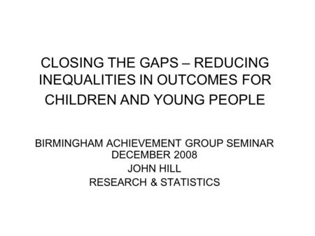 CLOSING THE GAPS – REDUCING INEQUALITIES IN OUTCOMES FOR CHILDREN AND YOUNG PEOPLE BIRMINGHAM ACHIEVEMENT GROUP SEMINAR DECEMBER 2008 JOHN HILL RESEARCH.