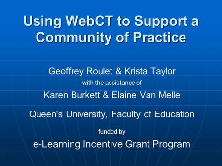 Using WebCT to Support a Community of Practice Geoffrey Roulet & Krista Taylor with the assistance of Karen Burkett & Elaine Van Melle Queen's University,